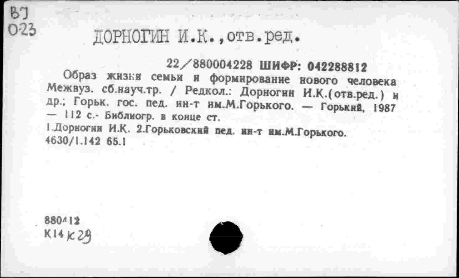 ﻿025
ДОРНОГИН И.К.»отв.ред.
22/880004228 ШИФР: 042288812
Образ жизни семьи и формирование нового человека Межвуз. сб.науч.тр. / Редкол.: Дорногин И.К.(отв.ред.) и др.; Горьк. гос. пед. ин-т им.М.Горького. — Горькие, 1987 — 112 с.- Библиогр. в конце ст.
1 Дорногин И.К. 2.Горьковский пед. ии-т им.М.Горького 4630/1.142 65.1
880л12
К14К25